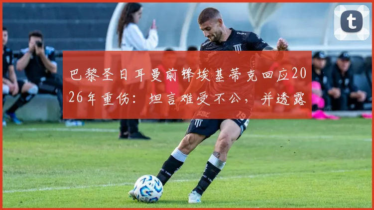 巴黎圣日耳曼前锋埃基蒂克回应2026年重伤:坦言难受不公,并透露复出计划与心路历程