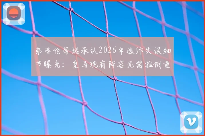 弗洛伦蒂诺承认2026年选帅失误细节曝光：皇马现有阵容无需推倒重建，内部评估报告揭示关键调整方向